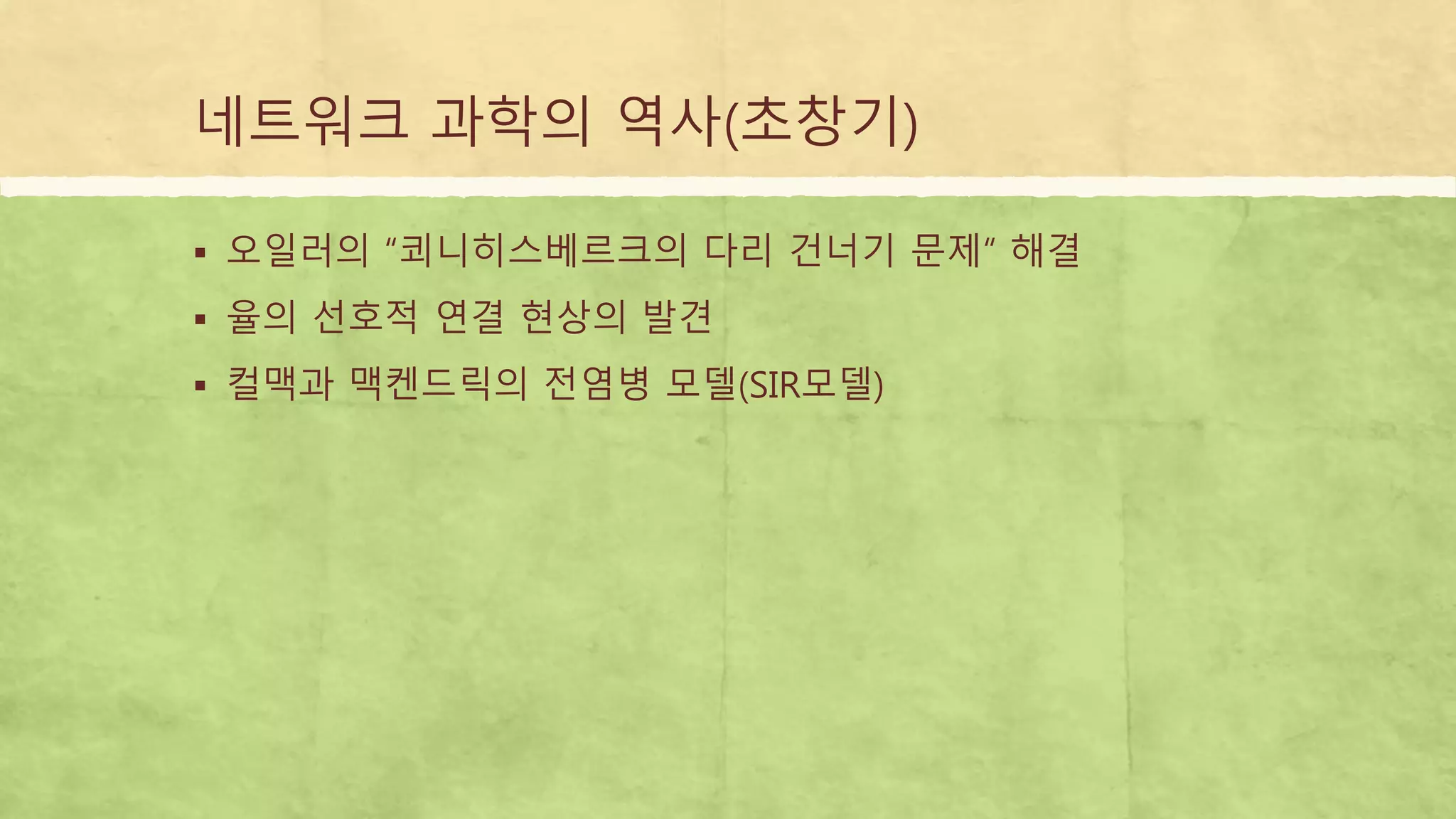 네트워크 과학의 역사(초창기)
 오일러의 “쾨니히스베르크의 다리 건너기 문제“ 해결
 율의 선호적 연결 현상의 발견
 컬맥과 맥켄드릭의 전염병 모델(SIR모델)
 