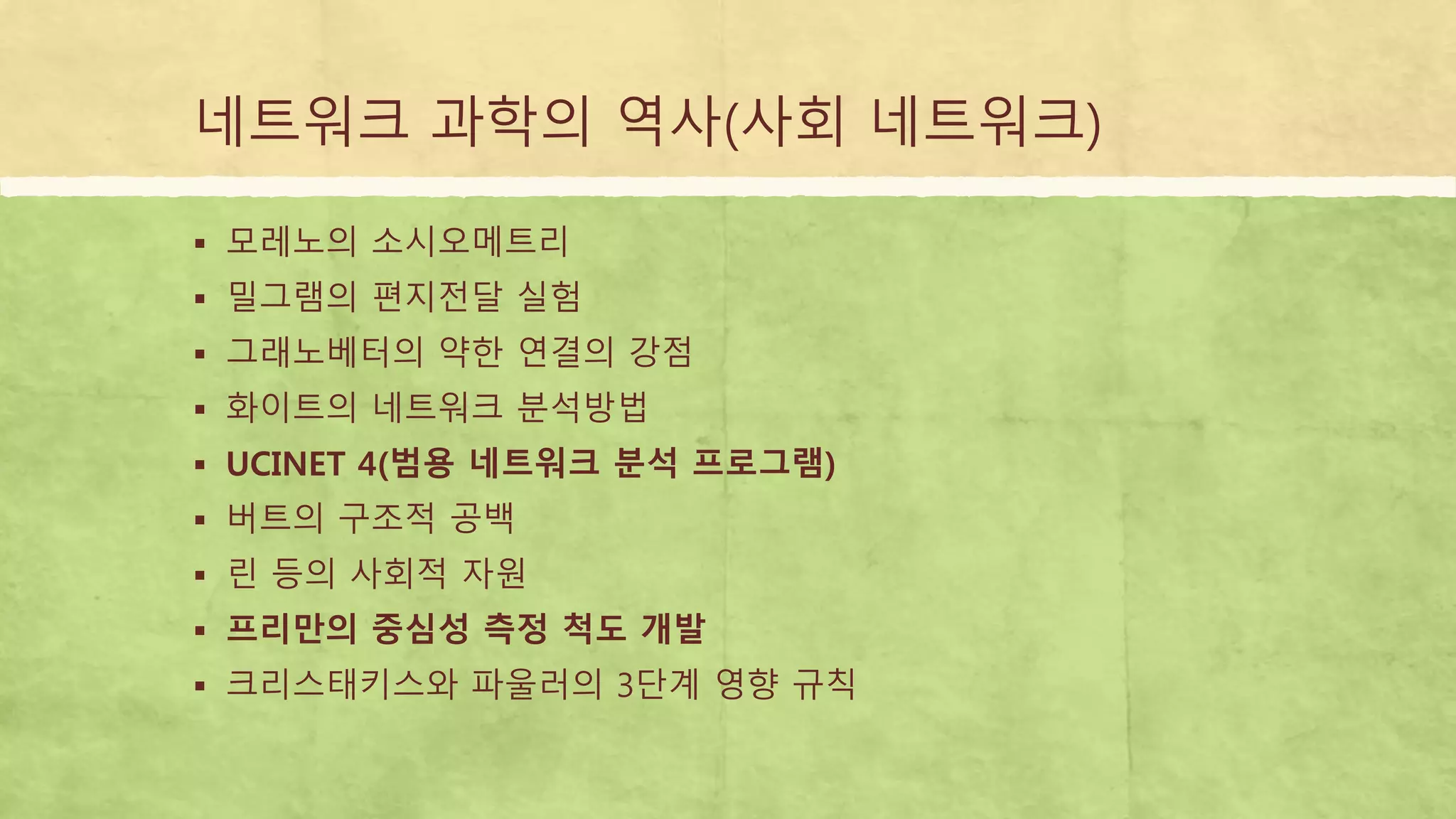 네트워크 과학의 역사(사회 네트워크)
 모레노의 소시오메트리
 밀그램의 편지전달 실험
 그래노베터의 약한 연결의 강점
 화이트의 네트워크 분석방법
 UCINET 4(범용 네트워크 분석 프로그램)
 버트의 구조적 공백
 린 등의 사회적 자원
 프리만의 중심성 측정 척도 개발
 크리스태키스와 파울러의 3단계 영향 규칙
 
