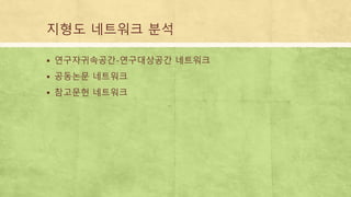 지형도 네트워크 분석
 연구자귀속공간-연구대상공간 네트워크
 공동논문 네트워크
 참고문헌 네트워크
 