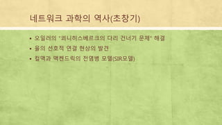 네트워크 과학의 역사(초창기)
 오일러의 “쾨니히스베르크의 다리 건너기 문제“ 해결
 율의 선호적 연결 현상의 발견
 컬맥과 맥켄드릭의 전염병 모델(SIR모델)
 