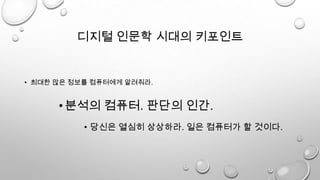 디지털 인문학 시대의 키포인트
• 최대한 많은 정보를 컴퓨터에게 알려줘라.
• 당신은 열심히 상상하라. 일은 컴퓨터가 할 것이다.
•분석의 컴퓨터. 판단의 인간.
 