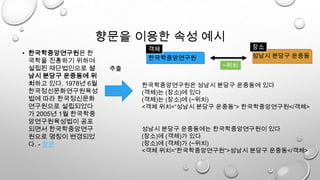 향문을 이용한 속성 예시
• 한국학중앙연구원은 한
국학을 진흥하기 위하여
설립된 재단법인으로 성
남시 분당구 운중동에 위
치하고 있다. 1978년 6월
한국정신문화연구원육성
법에 따라 한국정신문화
연구원으로 설립되었다
가 2005년 1월 한국학중
앙연구원육성법이 공포
되면서 한국학중앙연구
원으로 명칭이 변경되었
다. - 향문
한국학중앙연구원
추출
성남시 분당구 운중동
장소객체
한국학중앙연구원은 성남시 분당구 운중동에 있다
(객체)는 (장소)에 있다
(객체)는 (장소)에 (~위치)
<객체 위치=“성남시 분당구 운중동“> 한국학중앙연구원</객체>
성남시 분당구 운중동에는 한국학중앙연구원이 있다
(장소)에 (객체)가 있다
(장소)에 (객체)가 (~위치)
<객체 위치=“한국학중앙연구원“>성남시 분당구 운중동</객체>
~위치
 