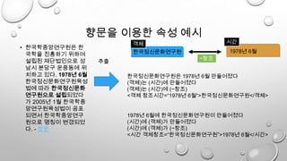 향문을 이용한 속성 예시
• 한국학중앙연구원은 한
국학을 진흥하기 위하여
설립된 재단법인으로 성
남시 분당구 운중동에 위
치하고 있다. 1978년 6월
한국정신문화연구원육성
법에 따라 한국정신문화
연구원으로 설립되었다
가 2005년 1월 한국학중
앙연구원육성법이 공포
되면서 한국학중앙연구
원으로 명칭이 변경되었
다. - 향문
한국정신문화연구원
추출
1978년 6월
시간객체
한국정신문화연구원은 1978년 6월 만들어졌다
(객체)는 (시간)에 만들어졌다
(객체)는 (시간)에 (~창조)
<객체 창조시간=“1978년 6월“>한국정신문화연구원</객체>
1978년 6월에 한국정신문화연구원이 만들어졌다
(시간)에 (객체)가 만들어졌다
(시간)에 (객체)가 (~창조)
<시간 객체창조=“한국정신문화연구원”>1978년 6월</시간>
~창조
 