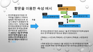 향문을 이용한 속성 예시
• 한국학중앙연구원은 한
국학을 진흥하기 위하여
설립된 재단법인으로 성
남시 분당구 운중동에 위
치하고 있다. 1978년 6월
한국정신문화연구원육성
법에 따라 한국정신문화
연구원으로 설립되었다
가 2005년 1월 한국학중
앙연구원육성법이 공포
되면서 한국학중앙연구
원으로 명칭이 변경되었
다. - 향문
한국정신문화연구원
추출
2005년 1월
시간
객체
한국정신문화연구원은 2005년 1월 한국학중앙연구원육성법에
따라 한국학중앙연구원으로 명칭이 변경되었다.
(객체)는 (~시간)에 (객체)에 (~근거)하여 (객체)로 (~변경)하였
다
<객체 변경시간=“2005년 1월“ 변경근거=“한국학중앙연구원육
성법“ 변경후객체=“한국학중앙연구원“>한국정신문화연구원</
객체>
한국학중앙연구원육성법
객체
~변경
~근거
한국학중앙연구원
객체
~시간
 