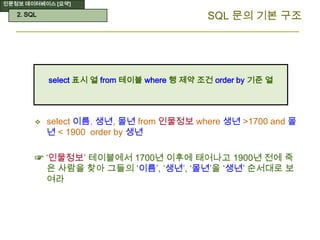 인문정보 데이터베이스 [요약]
SQL 문의 기본 구조
 select 이름, 생년, 몰년 from 인물정보 where 생년 >1700 and 몰
년 < 1900 order by 생년
☞ ‘인물정보’ 테이블에서 1700년 이후에 태어나고 1900년 전에 죽
은 사람을 찾아 그들의 ‘이름’, ‘생년’, ‘몰년’을 ‘생년’ 순서대로 보
여라
select 표시 열 from 테이블 where 행 제약 조건 order by 기준 열
2. SQL
 