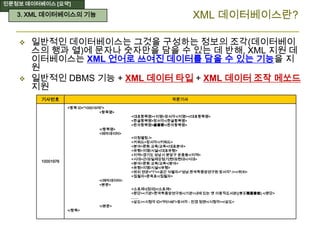 인문정보 데이터베이스 [요약]
 일반적인 데이터베이스는 그것을 구성하는 정보의 조각(데이터베이
스의 행과 열)에 문자나 숫자만을 담을 수 있는 데 반해, XML 지원 데
이터베이스는 XML 언어로 쓰여진 데이터를 담을 수 있는 기능을 지
원
 일반적인 DBMS 기능 + XML 데이터 타입 + XML 데이터 조작 메쏘드
지원
기사번호 국문기사
10001976
<항목 ID="10001976">
<항목명>
<대표항목명><지명>장서각</지명></대표항목명>
<한글항목명>장서각</한글항목명>
<한자항목명>藏書閣</한자항목명>
</항목명>
<메타데이터>
<이칭별칭 />
<키워드>장서각</키워드>
<분야>문화·교육/교육</대표분야>
<유형>지명/시설</대표유형>
<지역>경기도 성남시 분당구 운중동</지역>
<시대>근대/일제강점기|현대/현대</시대>
<분야>문화·교육/교육</분야>
<유형>지명/시설</유형>
<위치 연관="1"><공간 식별자="성남:한국학중앙연구원 장서각" /></위치>
<집필자>문옥표</집필자>
</메타데이터>
<본문>
<소표제>[정의]</소표제>
<문단><기관>한국학중앙연구원</기관>내에 있는 옛 이왕직도서관((李王職圖書館).</문단>
……
<삽도><시청각 ID="P0148">장서각 - 전경 정면</시청각></삽도>
</본문>
</항목>
XML 데이터베이스란?3. XML 데이터베이스의 기능
 