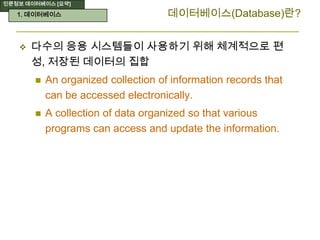 인문정보 데이터베이스 [요약]
데이터베이스(Database)란?
 다수의 응용 시스템들이 사용하기 위해 체계적으로 편
성, 저장된 데이터의 집합
 An organized collection of information records that
can be accessed electronically.
 A collection of data organized so that various
programs can access and update the information.
1. 데이터베이스
 