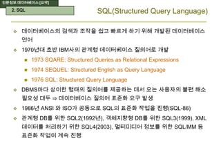 인문정보 데이터베이스 [요약]
SQL(Structured Query Language)
 데이터베이스의 검색과 조작을 쉽고 빠르게 하기 위해 개발된 데이터베이스
언어
 1970년대 초반 IBM사의 관계형 데이터베이스 질의어로 개발
 1973 SQARE: Structured Queries as Relational Expressions
 1974 SEQUEL: Structured English as Query Language
 1976 SQL: Structured Query Language
 DBMS마다 상이한 형태의 질의어를 제공하는 데서 오는 사용자의 불편 해소
필요성 대두 ⇒ 데이터베이스 질의어 표준화 요구 발생
 1986년 ANSI 와 ISO가 공동으로 SQL의 표준화 작업을 진행(SQL-86)
 관계형 DB를 위한 SQL2(1992년), 객체지향형 DB를 위한 SQL3(1999), XML
데이터를 처리하기 위한 SQL4(2003), 멀티미디어 정보를 위한 SQL/MM 등
표준화 작업이 계속 진행
2. SQL
 