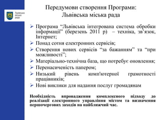 Передумови створення Програми:
Львівська міська рада
 Програма “Львівська інтегрована система обробки
інформації” (березень 2011 р) – техніка, зв’язок,
Інтернет;
 Понад сотня електронних сервісів;
 Створення нових сервісів “за бажанням” та “при
можливості”;
 Матеріально-технічна база, що потребує оновлення;
 Перенасиченість папером;
 Низький рівень комп'ютерної грамотності
працівників;
 Нові виклики для надання послуг громадянам
Необхідність впровадження комплексного підходу до
реалізації електронного управління містом та визначення
першочергових заходів на найближчий час.
 