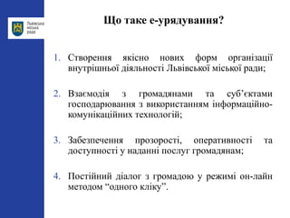 Що таке е-урядування?
1. Створення якісно нових форм організації
внутрішньої діяльності Львівської міської ради;
2. Взаємодія з громадянами та суб’єктами
господарювання з використанням інформаційно-
комунікаційних технологій;
3. Забезпечення прозорості, оперативності та
доступності у наданні послуг громадянам;
4. Постійний діалог з громадою у режимі он-лайн
методом “одного кліку”.
 