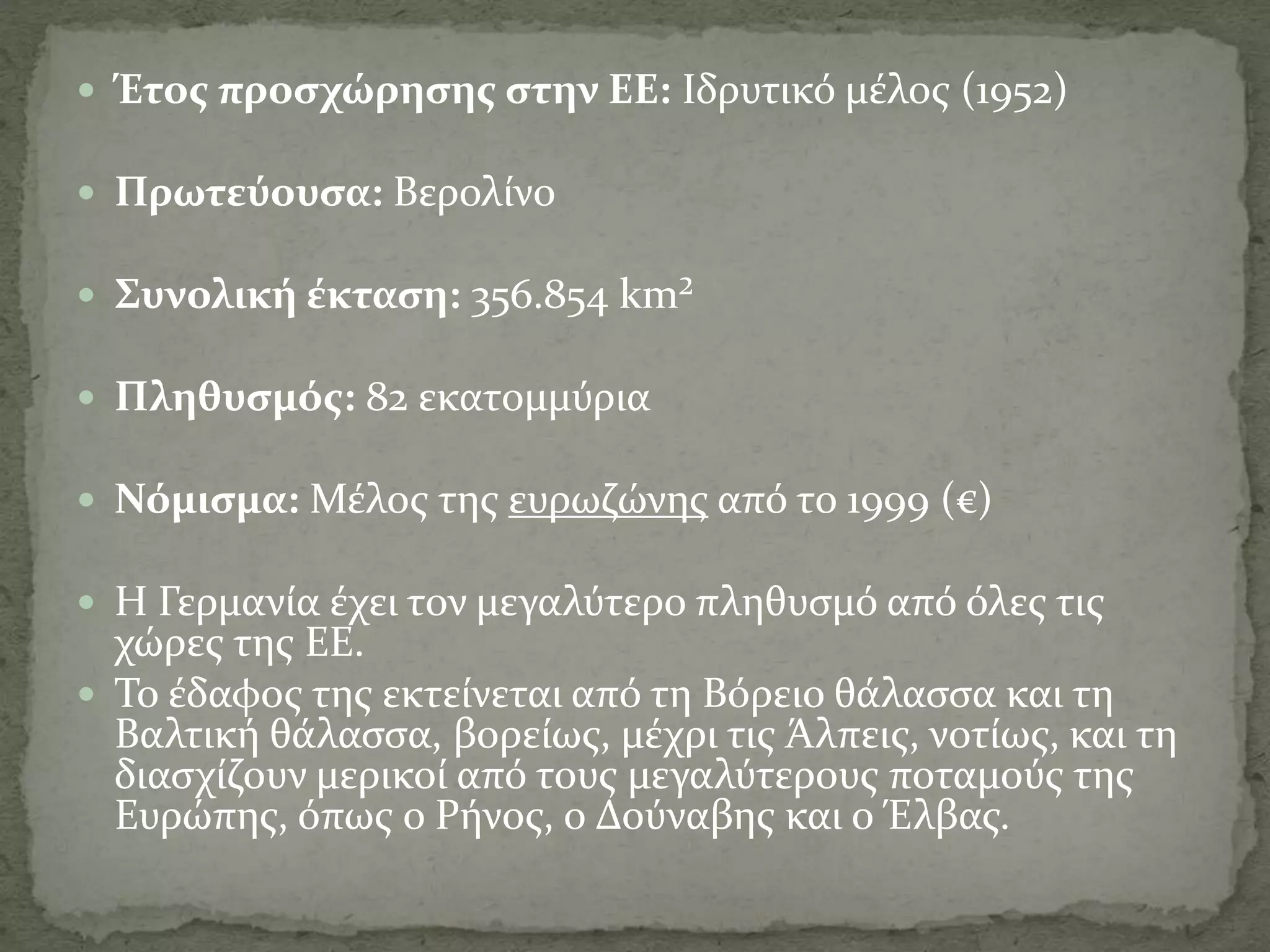  Έτος προσχώρησης στην ΕΕ: Ιδρυτικό μέλος (1952)
 Πρωτεύουσα: Βερολίνο
 Συνολική έκταση: 356.854 km²
 Πληθυσμός: 82 εκατομμύρια
 Νόμισμα: Μέλος της ευρωζώνης από το 1999 (€)
 Η Γερμανία έχει τον μεγαλύτερο πληθυσμό από όλες τις
χώρες της ΕΕ.
 Το έδαφος της εκτείνεται από τη Βόρειο θάλασσα και τη
Βαλτική θάλασσα, βορείως, μέχρι τις Άλπεις, νοτίως, και τη
διασχίζουν μερικοί από τους μεγαλύτερους ποταμούς της
Ευρώπης, όπως ο Ρήνος, ο Δούναβης και ο Έλβας.
 