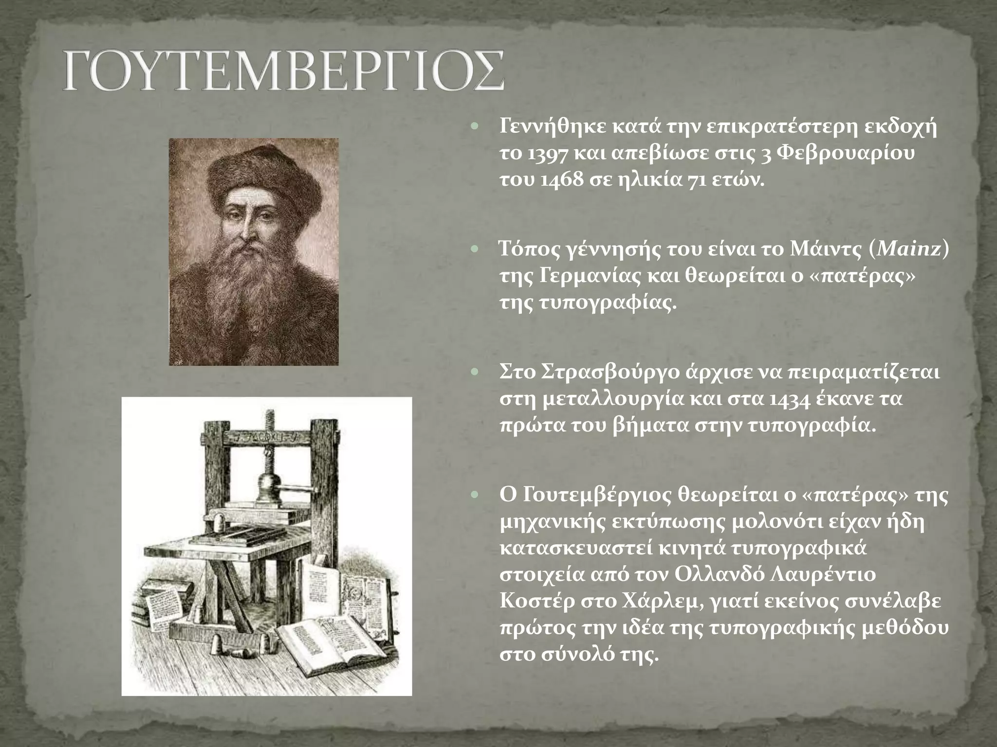  Γεννήθηκε κατά την επικρατέστερη εκδοχή
το 1397 και απεβίωσε στις 3 Φεβρουαρίου
του 1468 σε ηλικία 71 ετών.
 Τόπος γέννησής του είναι το Μάιντς (Mainz)
της Γερμανίας και θεωρείται ο «πατέρας»
της τυπογραφίας.
 Στο Στρασβούργο άρχισε να πειραματίζεται
στη μεταλλουργία και στα 1434 έκανε τα
πρώτα του βήματα στην τυπογραφία.
 Ο Γουτεμβέργιος θεωρείται ο «πατέρας» της
μηχανικής εκτύπωσης μολονότι είχαν ήδη
κατασκευαστεί κινητά τυπογραφικά
στοιχεία από τον Ολλανδό Λαυρέντιο
Κοστέρ στο Χάρλεμ, γιατί εκείνος συνέλαβε
πρώτος την ιδέα της τυπογραφικής μεθόδου
στο σύνολό της.
 