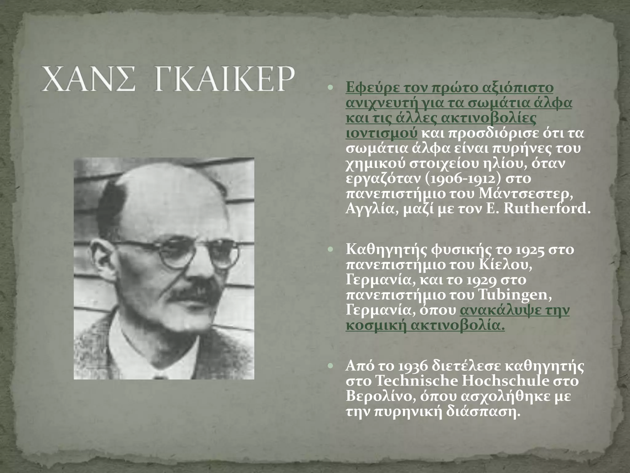  Εφεύρε τον πρώτο αξιόπιστο
ανιχνευτή για τα σωμάτια άλφα
και τις άλλες ακτινοβολίες
ιοντισμού και προσδιόρισε ότι τα
σωμάτια άλφα είναι πυρήνες του
χημικού στοιχείου ηλίου, όταν
εργαζόταν (1906-1912) στο
πανεπιστήμιο του Μάντσεστερ,
Αγγλία, μαζί με τον E. Rutherford.
 Καθηγητής φυσικής το 1925 στο
πανεπιστήμιο του Κίελου,
Γερμανία, και το 1929 στο
πανεπιστήμιο του Tubingen,
Γερμανία, όπου ανακάλυψε την
κοσμική ακτινοβολία.
 Από το 1936 διετέλεσε καθηγητής
στο Technische Hochschule στο
Βερολίνο, όπου ασχολήθηκε με
την πυρηνική διάσπαση.
 