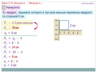 МАТЕМАТИКАУрок 2.74. Больше в … Меньше в…
Начертите3
б) квадрат, периметр которого в три раза меньше периметра квадрата
со стороной 6 см.
Р1 –
Р2 = а2 · 4
а2 = 6 см
Р2 –
в 3 раза меньше
? см
Р2 = 6 · 4
Р2 = 24 см
Р1 = 24 : 3
Р1 = 8 см
24 см
а1 = 8 : 4
а1 = 2 см
2 см
 