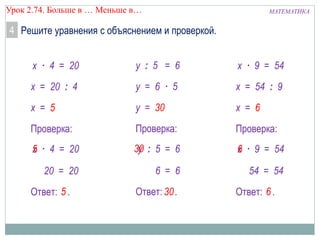 МАТЕМАТИКАУрок 2.74. Больше в … Меньше в…
y30 : 5 = 6
4 Решите уравнения с объяснением и проверкой.
Ответ: .
y = 30
30
y : 5 = 6
y = 6 · 5
Проверка:
6 = 6
Ответ: .
х = 5
5
х · 4 = 20
х = 20 : 4
Проверка:
· 4 = 20
20 = 20
х5
Ответ: .
х = 6
6
х · 9 = 54
х = 54 : 9
Проверка:
· 9 = 54
54 = 54
х6
 