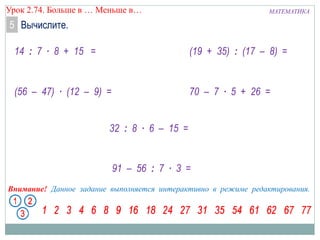 МАТЕМАТИКАУрок 2.74. Больше в … Меньше в…
Внимание! Данное задание выполняется интерактивно в режиме редактирования.
14 : 7 ∙ 8 + 15 =
(56 – 47) ∙ (12 – 9) =
91 – 56 : 7 ∙ 3 =
(19 + 35) : (17 – 8) =
32 : 8 ∙ 6 – 15 =
5 Вычислите.
70 – 7 ∙ 5 + 26 =
 
