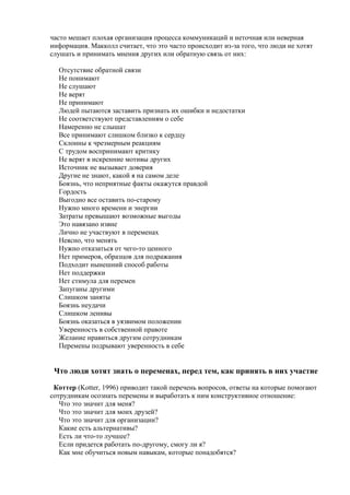 часто мешает плохая организация процесса коммуникаций и неточная или неверная
информация. Макколл считает, что это часто происходит из-за того, что люди не хотят
слушать и принимать мнения других или обратную связь от них:
Отсутствие обратной связи
Не понимают
Не слушают
Не верят
Не принимают
Людей пытаются заставить признать их ошибки и недостатки
Не соответствуют представлениям о себе
Намеренно не слышат
Все принимают слишком близко к сердцу
Склонны к чрезмерным реакциям
С трудом воспринимают критику
Не верят в искренние мотивы других
Источник не вызывает доверия
Другие не знают, какой я на самом деле
Боязнь, что неприятные факты окажутся правдой
Гордость
Выгодно все оставить по-старому
Нужно много времени и энергии
Затраты превышают возможные выгоды
Это навязано извне
Лично не участвуют в переменах
Неясно, что менять
Нужно отказаться от чего-то ценного
Нет примеров, образцов для подражания
Подходит нынешний способ работы
Нет поддержки
Нет стимула для перемен
Запуганы другими
Слишком заняты
Боязнь неудачи
Слишком ленивы
Боязнь оказаться в уязвимом положении
Уверенность в собственной правоте
Желание нравиться другим сотрудникам
Перемены подрывают уверенность в себе
Что люди хотят знать о переменах, перед тем, как принять в них участие
Коттер (Kotter, 1996) приводит такой перечень вопросов, ответы на которые помогают
сотрудникам осознать перемены и выработать к ним конструктивное отношение:
Что это значит для меня?
Что это значит для моих друзей?
Что это значит для организации?
Какие есть альтернативы?
Есть ли что-то лучшее?
Если придется работать по-другому, смогу ли я?
Как мне обучиться новым навыкам, которые понадобятся?
 
