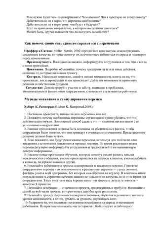 Мне нужно будет чем-то пожертвовать? Чем именно? Что я чувствую по этому поводу?
Действительно ли я верю, что перемены необходимы?
Действительно ли я верю тому, что будет в будущем?
Есть ли правильное направление, в котором мы должны двигаться?
Может быть, другие пытаются что-то получить за мой счет?
Как помочь своим сотрудникам справиться с переменами
Пфеффер и Саттон (Pfeffer, Sutton, 2002) предлагают менеджерам демонстрировать
следующие качества, которые помогут их подчиненным избавиться от страха и недоверия
перед изменениями:
Предсказуемость. Насколько возможно, информируйте сотрудников о том, что и когда
с ними произойдет.
Понимание. Подробно объясняйте, почему предприняты те или иные действия,
особенно те, которые вызывают тревогу.
Контроль. Насколько возможно, давайте людям возможность влиять на то, что
происходит, когда происходит и как происходит. Дайте им возможность принимать
решения о собственном будущем.
Сочувствие. Демонстрируйте участие и заботу, внимание к проблемам,
эмоциональным и финансовым затруднениям, с которыми сталкиваются работники.
Методы мотивации и стимулирования перемен
Хуберт К. Рамперсад (Hubert K. Rampersad,2004):
1. Постоянно проверяйте, готовы люди к переменам или нет.
2. Покажите, почему необходимы перемены: организацию нужно убедить, что это
действительно нужно. Популярный способ сделать это — сравнить организацию с ее
успешными конкурентами.
3. Важные предложения должны быть основаны на убедительных фактах, чтобы
сотрудникам было понятно, что они приведут к очевидным улучшениям. Представленное
решение должно быть четким.
4. Ясно покажите, как будут реализованы перемены, используя для этой цели план
внедрения, где поэтапно разъясняется процесс перемен. Во время реализации плана
перемен регулярно информируйте сотрудников и предоставляйте им вызывающую
доверие информацию.
5. Введите новые программы обучения, которые помогут людям развить навыки
межличностного общения, умение ориентироваться на запросы клиентов, умение работать
в команде, лидерские навыки и другие.
6. Вовлекайте работников в процесс планирования и внедрения перемен. Принятие
сотрудниками перемен и их вовлеченность в реализацию перемен — существенные
факторы успеха всей программы, без которых она обречена на неудачу. В конечном итоге
результативность стратегии перемен зависит не только от ее качества, но и от ее принятия
сотрудниками. Здесь имеется в виду хорошо известная формула: результативность =
качество X принятие
7. Начинайте осторожно — с тестового проекта, практикуйтесь и пробуйте. Начинайте с
самой легкой части проекта, которая может дать быстрые результаты.
9. Начинайте процесс постоянного совершенствования, обучения и развития с высшего
уровня менеджмента, а потом, уровень за уровнем, спускайтесь вниз.
10. Устраните то, что оказывает негативное воздействие на мораль и мотивацию
работников. На практике оппоненты часто тормозят, бойкотируют и саботируют
 