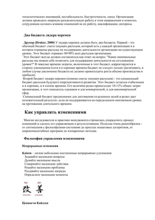 технологических инноваций, нестабильности, быстротечности, хаоса. Организация
должна проводить широкую разъяснительную работу в этом направлении и помогать
сотрудникам осознать влияние изменений на их работу, квалификацию, интересы.
Два бюджета лидера перемен
Друкер (Druker, 2000) У лидера перемен должно быть два бюджета. Первый - это
обычный бюджет: смета текущих расходов, который есть у каждой организации и в
котором отражены расходы на поддержание деятельности организации на существующем
уровне. Этот бюджет отражает 80-90% всех расходов организации.
Этот бюджет всегда должен составляться как ответ на вопрос: "Какие минимальные
расходы мы можем себе позволить для поддержания деятельности на сегодняшнем
уровне?" В тяжелые времена затраты, включенные в этот бюджет, корректируются в
сторону уменьшения (хотя и в хорошие времена бюджет не следует сильно увеличивать; в
любом случае увеличение бюджета не должно превосходить роста объема производства и
прибыли).
Второй бюджет лидера перемен (помимо сметы текущих расходов) - это специальный
бюджет расходов будущего (перспективного) развития. Этот бюджет остается стабильным
и в хорошие, и в плохие времена. Его величина редко превосходит 10-12% общих затрат
организации, и этот показатель одинаков и для коммерческой, и для некоммерческой
сфер.
Специальный бюджет предназначен для достижения отдаленных целей и редко дает
положительный результат, если не поддерживается на определенном неизменном уровне
на протяжении длительного времени.
Как управлять изменениями
Многие исследователи и практики менеджмента стремились упорядочить процесс
изменений и сделать его управляемым и результативным. Подходы очень разнообразны -
от соотнесения с философскими системами до простых пошаговых алгоритмов, от
широкомасштабных программ до изощренных методик.
Философии управления изменениями
Непрерывные изменения
Kaizen – легкие небольшие постепенные непрерывные улучшения:
Задавайте маленькие вопросы
Думайте маленькие мысли
Совершайте маленькие действия
Решайте маленькие проблемы
Раздавайте маленькие награды
Определите маленькие моменты
Ценности Кайдзен
 