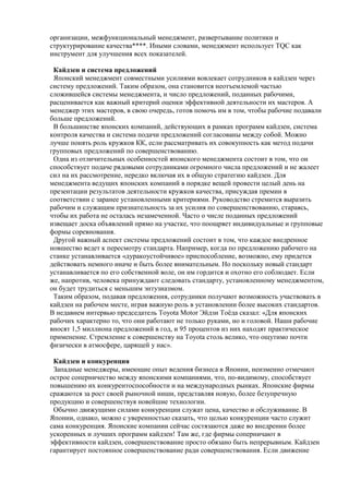 организации, межфункциональный менеджмент, развертывание политики и
структурирование качества****. Иными словами, менеджмент использует TQC как
инструмент для улучшения всех показателей.
Кайдзен и система предложений
Японский менеджмент совместными усилиями вовлекает сотрудников в кайдзен через
систему предложений. Таким образом, она становится неотъемлемой частью
сложившейся системы менеджмента, и число предложений, поданных рабочими,
расценивается как важный критерий оценки эффективной деятельности их мастеров. А
менеджер этих мастеров, в свою очередь, готов помочь им в том, чтобы рабочие подавали
больше предложений.
В большинстве японских компаний, действующих в рамках программ кайдзен, система
контроля качества и система подачи предложений согласованы между собой. Можно
лучше понять роль кружков КК, если рассматривать их совокупность как метод подачи
групповых предложений по совершенствованию.
Одна из отличительных особенностей японского менеджмента состоит в том, что он
способствует подаче рядовыми сотрудниками огромного числа предложений и не жалеет
сил на их рассмотрение, нередко включая их в общую стратегию кайдзен. Для
менеджмента ведущих японских компаний в порядке вещей провести целый день на
презентации результатов деятельности кружков качества, присуждая премии в
соответствии с заранее установленными критериями. Руководство стремится выразить
рабочим и служащим признательность за их усилия по совершенствованию, стараясь,
чтобы их работа не осталась незамеченной. Часто о числе поданных предложений
извещает доска объявлений прямо на участке, что поощряет индивидуальные и групповые
формы соревнования.
Другой важный аспект системы предложений состоит в том, что каждое внедренное
новшество ведет к пересмотру стандарта. Например, когда по предложению рабочего на
станке устанавливается «дуракоустойчивое» приспособление, возможно, ему придется
действовать немного иначе и быть более внимательным. Но поскольку новый стандарт
устанавливается по его собственной воле, он им гордится и охотно его соблюдает. Если
же, напротив, человека принуждают следовать стандарту, установленному менеджментом,
он будет трудиться с меньшим энтузиазмом.
Таким образом, подавая предложения, сотрудники получают возможность участвовать в
кайдзен на рабочем месте, играя важную роль в установлении более высоких стандартов.
В недавнем интервью председатель Toyota Motor Эйдзи Тоѐда сказал: «Для японских
рабочих характерно то, что они работают не только руками, но и головой. Наши рабочие
вносят 1,5 миллиона предложений в год, и 95 процентов из них находят практическое
применение. Стремление к совершенству на Toyota столь велико, что ощутимо почти
физически в атмосфере, царящей у нас».
Кайдзен и конкуренция
Западные менеджеры, имеющие опыт ведения бизнеса в Японии, неизменно отмечают
острое соперничество между японскими компаниями, что, по-видимому, способствует
повышению их конкурентоспособности и на международных рынках. Японские фирмы
сражаются за рост своей рыночной ниши, представляя новую, более безупречную
продукцию и совершенствуя новейшие технологии.
Обычно движущими силами конкуренции служат цена, качество и обслуживание. В
Японии, однако, можно с уверенностью сказать, что целью конкуренции часто служит
сама конкуренция. Японские компании сейчас состязаются даже во внедрении более
ускоренных и лучших программ кайдзен! Там же, где фирмы соперничают в
эффективности кайдзен, совершенствование просто обязано быть непрерывным. Кайдзен
гарантирует постоянное совершенствование ради совершенствования. Если движение
 