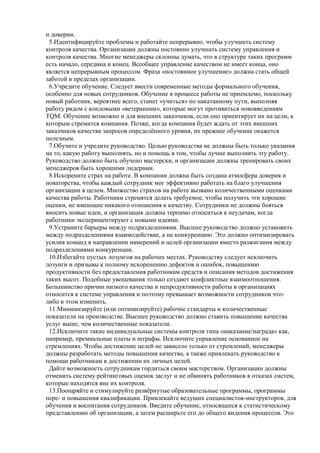 и доверии.
5.Идентифицируйте проблемы и работайте непрерывно, чтобы улучшить систему
контроля качества. Организации должны постоянно улучшать систему управления и
контроля качества. Многие менеджеры склонны думать, что в структуре таких программ
есть начало, середина и конец. Всеобщее управление качеством не имеет конца, оно
является непрерывным процессом. Фраза «постоянное улучшение» должна стать общей
заботой в пределах организации.
6.Учредите обучение. Следует ввести современные методы формального обучения,
особенно для новых сотрудников. Обучение в процессе работы не приемлемо, поскольку
новый работник, вероятнее всего, станет «учиться» по накатанному пути, выполняя
работу рядом с кондовыми «ветеранами», которые могут противиться нововведениям
TQM. Обучение возможно и для внешних заказчиков, если оно ориентирует их на цели, к
которым стремится компания. Позже, когда компания будет ждать от этих внешних
заказчиков качества запросов определѐнного уровня, их прежнее обучение окажется
полезным.
7.Обучите и учредите руководство. Целью руководства не должны быть только указания
на то, какую работу выполнять, но и помощь в том, чтобы лучше выполнять эту работу.
Руководство должно быть обучено мастерски, и организации должны тренировать своих
менеджеров быть хорошими лидерами.
8.Искорените страх на работе. В компании должна быть создана атмосфера доверия и
новаторства, чтобы каждый сотрудник мог эффективно работать на благо улучшения
организации в целом. Множество страхов на работе вызвано количественными оценками
качества работы. Работники стремятся делать требуемое, чтобы получить эти хорошие
оценки, не имеющие никакого отношения к качеству. Сотрудники не должны бояться
вносить новые идеи, и организация должна терпимо относиться к неудачам, когда
работники экспериментируют с новыми идеями.
9.Устраните барьеры между подразделениями. Высшее руководство должно установить
между подразделениями взаимодействие, а не конкуренцию. Это должно оптимизировать
усилия команд в направлении намерений и целей организации вместо разжигания между
подразделениями конкуренции.
10.Избегайте пустых лозунгов на рабочих местах. Руководству следует исключить
лозунги и призывы к полному искоренению дефектов и ошибок, повышению
продуктивности без предоставления работникам средств и описания методов достижения
таких высот. Подобные увещевания только создают конфликтные взаимоотношения.
Большинство причин низкого качества и непродуктивности работы в организациях
относится к системе управления и поэтому превышает возможности сотрудников что-
либо в этом изменить.
11.Минимизируйте (или оптимизируйте) рабочие стандарты и количественные
показатели на производстве. Высшее руководство должно ставить повышение качества
услуг выше, чем количественные показатели.
12.Исключите такие индивидуальные системы контроля типа «наказание/награда» как,
например, премиальные платы и штрафы. Исключите управление основанное на
стремлениях. Чтобы достижение целей не зависело только от стремлений, менеджеры
должны разработать методы повышения качества, а также привлекать руководство к
помощи работникам в достижении их личных целей.
Дайте возможность сотрудникам гордиться своим мастерством. Организации должны
отменить систему рейтинговых оценок заслуг и не обвинять работников в отказах систем,
которые находятся вне их контроля.
13.Поощряйте и стимулируйте развѐрнутые образовательные программы, программы
пере- и повышения квалификации. Привлекайте ведущих специалистов-инструкторов, для
обучения и воспитания сотрудников. Введите обучение, относящееся к статистическому
представлению об организации, а затем расширьте его до общего видения процессов. Это
 