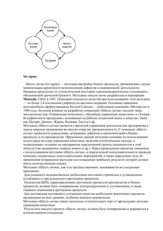 Six sigma
Шесть сигма (six sigma) — методика настройки бизнес-процессов, применяемая с целью
минимизации вероятности возникновения дефектов в операционной деятельности.
Название происходит от статистической категории «среднеквадратическое отклонение»,
обозначаемой греческой буквой σ. Методика «шести сигм» разработана в корпорации
Motorola, США в 1981. Плановый показатель качества при использовании этой методики
— не более 3,4 отклонения (дефекта) на миллион операций. Основные принципы
методикибыли сформулированы Биллом Смитом — работником компании «Моторола» в
1986 году. Большое влияние на разработку концепции «Шесть сигма» оказали такие
методологии, как «Управление качеством», «Всеобщее управление качеством» и «Теория
бездефектности продукции», основанные на работах создателей науки о качестве, таких
как Шухарт, Деминг, Журан, Исикава, Тагути и др.
Методика «Шесть сигма» является стратегией управления деятельностью предприятия и
нашла широкое применение во многих отраслях промышленности. С помощью «Шесть
сигма» проводится определение, устранение дефектов и несоответствий в бизнес-
процессах и на производстве. Применение данной методики основано на использовании
целого ряда методов управления качеством, включая статистические методы, и
подразумевает создание на предприятии определенной группы специалистов в этой
области (так называемые «черные пояса» и др.). Перед проведением проектов, связанных
с использованием методики «Шесть сигма», в определенной последовательности проводят
комплекс специальных подготовительных мероприятий, а также определяют цель еѐ
применения (сокращение расходов или повышение прибыли), результат которой должен
иметь количественную оценку.
Методика «Шесть сигма», как и ее предшественники, основывается на следующих
принципах:
Для успешного ведения бизнеса необходимо постоянно стремиться к установлению
устойчивого и предсказуемого протекания процессов.
Показатели (KPI), характеризующие протекание процессов производства и бизнес-
процессов, должны быть измеряемыми, контролируемыми и улучшаемыми, а также
отражать изменения в протекании процессов.
Для достижения постоянного улучшения качества необходимо вовлечение персонала
организации на всех уровнях, особенно высшего руководства.
Методика «Шесть сигма» имеет несколько отличительных черт от предыдущих методик
управления качеством:
Результаты каждого проекта «Шесть сигма» должны быть измеряемыми и выражаться в
количественном отношении.
 