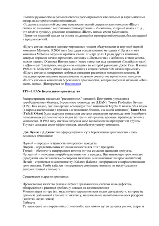 Высшее руководство в большей степени рассматривается как сильный и харизматичный
лидер, на которого можно положиться.
Создание специальной системы присвоения званий специалистам методики «Шесть
сигма» по аналогии с восточными единоборствами – «Чемпион», «Черный пояс» и т. д.,
что ведет к лучшему усвоению концепции «Шесть сигма» среди работников.
Принятие решений только на основе поддающейся проверке информации, без допущений
и предположений.
«Шесть сигма» является зарегистрированным знаком обслуживания и торговой маркой
компании Motorola. В 2006 году благодаря использованию методики «Шесть сигма»
компания Motorola получила прибыль свыше 17 млрд долл. Среди других компаний,
которые первыми начали применять методику «Шесть сигма» и добились в этом успеха,
можно назвать «Ханивел Интернэшнл» (ранее известная под названием «Эллайд сигнал»)
и «Дженерал Электрик», внедрением методики на которой руководил Джек Уэлч. В конце
1990-х гг. более 60 % организаций, входящих в список Fortune 500 начали применять
«Шесть сигма» с намерением добиться снижения расходов и повышения качества. В
последнее время широкое использование получило совместное применение методики
«Шесть сигма» и концепции бережливого производства, которая получила название «Лин-
шесть сигма». (Цитируется по Википедия)
TPS - LEAN- Бережливое производство
Распространены несколько "расширенных" названий: Программа управления
преобразованием бизнеса, Бережливое производство (LEAN), Toyota Production System
(TPS). Как видно, система прочно ассоциируется с компанией Toyota. В начале 50-х годов
(в период жесточайшего кризиса и в экономике Японии, и в самой компании) Таити Оно
(Taiichi Ohno) была задумана уникальная система управления производством («канбан»),
позволяющая устранение всех видов потерь — материалов, времени, производственных
мощностей. В 1962 году система получила своѐ воплощение на предприятиях группы
Toyota и доказала свою эффективность, способствуя успеху компании.
Дж. Вумек и Д.Джонс так сформулировали суть бережливого производства - пять
основных принципов:
Первый – определить ценность конкретного продукта.
Второй – определить поток создания ценности для этого продукта.
Третий – обеспечить непрерывное течение потока создания ценности продукта.
Четвертый – позволить потребителю вытягивать продукт. Вытягивающее производство
(продукция «вытягивается» со стороны заказчика, а не навязывается производителем)
Пятый – стремиться к совершенству. Кайдзен (kaizen) - непрерывное совершенствование
производства. Гемба кайдзен - непрерывное совершенствование по месту создания
дополнительной стоимости.
Существуют и другие принципы:
Превосходное качество (сдача с первого предъявления, система ноль дефектов,
обнаружение и решение проблем у истоков их возникновения)
Минимизация потерь (яп. муда) путем устранения всех видов деятельности, которые не
приносят добавочной стоимости заказчику, максимальное использование всех ресурсов
(капитал, люди, земля)
Гибкость
Установление долговременных отношений с заказчиком путем деления рисков, затрат и
 