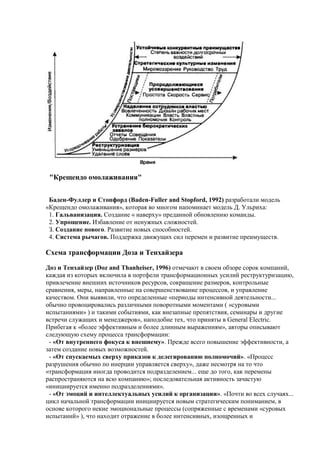 "Крещендо омолаживания"
Баден-Фуллер и Стопфорд (Baden-Fuller and Stopford, 1992) разработали модель
«Крещендо омолаживания», которая во многом напоминает модель Д. Ульриха:
1. Гальванизация. Создание « наверху» преданной обновлению команды.
2. Упрощение. Избавление от ненужных сложностей.
З. Создание нового. Развитие новых способностей.
4. Система рычагов. Поддержка движущих сил перемен и развитие преимуществ.
Схема трансформации Доза и Тенхайзера
Доз и Тенхайзер (Doz and Thanheiser, 1996) отмечают в своем обзоре сорок компаний,
каждая из которых включила в портфели трансформационных усилий реструктуризацию,
привлечение внешних источников ресурсов, сокращение размеров, контрольные
сравнения, меры, направленные на совершенствование процессов, и управление
качеством. Они выявили, что определенные «периоды интенсивной деятельности...
обычно провоцировались различными поворотными моментами ( «суровыми
испытаниями» ) и такими событиями, как внезапные препятствия, семинары и другие
встречи служащих и менеджеров», наподобие тех, что приняты в General Electric.
Прибегая к «более эффективным и более длинным выражениям», авторы описывают
следующую схему процесса трансформации:
- «От внутреннего фокуса к внешнему». Прежде всего повышение эффективности, а
затем создание новых возможностей.
- «От спускаемых сверху приказов к делегированию полномочий». «Процесс
разрушения обычно по инерции управляется сверху», даже несмотря на то что
«трансформация иногда проводится подразделением... еще до того, как перемены
распространяются на всю компанию»; последовательная активность зачастую
«инициируется именно подразделениями».
- «От эмоций и интеллектуальных усилий к организации». «Почти во всех случаях...
цикл начальной трансформации инициируется новым стратегическим пониманием, в
основе которого некие эмоциональные процессы (сопряженные с временами «суровых
испытаний» ), что находит отражение в более интенсивных, изощренных и
 
