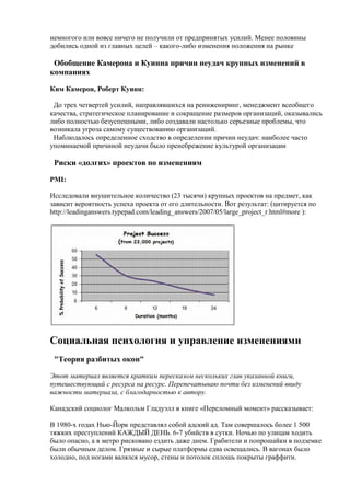 немногого или вовсе ничего не получили от предпринятых усилий. Менее половины
добились одной из главных целей – какого-либо изменения положения на рынке
Обобщение Камерона и Куинна причин неудач крупных изменений в
компаниях
Ким Камерон, Роберт Куинн:
До трех четвертей усилий, направлявшихся на реинжениринг, менеджмент всеобщего
качества, стратегическое планирование и сокращение размеров организаций, оказывались
либо полностью безуспешными, либо создавали настолько серьезные проблемы, что
возникала угроза самому существованию организаций.
Наблюдалось определенное сходство в определении причин неудач: наиболее часто
упоминаемой причиной неудачи было пренебрежение культурой организации
Риски «долгих» проектов по изменениям
PMI:
Исследовали внушительное количество (23 тысячи) крупных проектов на предмет, как
зависит вероятность успеха проекта от его длительности. Вот результат: (цитируется по
http://leadinganswers.typepad.com/leading_answers/2007/05/large_project_r.html#more ):
Социальная психология и управление изменениями
"Теория разбитых окон"
Этот материал является кратким пересказом нескольких глав указанной книги,
путешествующий с ресурса на ресурс. Перепечатываю почти без изменений ввиду
важности материала, с благодарностью к автору.
Канадский социолог Малкольм Гладуэлл в книге «Переломный момент» рассказывает:
В 1980-х годах Нью-Йорк представлял собой адский ад. Там совершалось более 1 500
тяжких преступлений КАЖДЫЙ ДЕНЬ. 6-7 убийств в сутки. Ночью по улицам ходить
было опасно, а в метро рисковано ездить даже днем. Грабители и попрошайки в подземке
были обычным делом. Грязные и сырые платформы едва освещались. В вагонах было
холодно, под ногами валялся мусор, стены и потолок сплошь покрыты граффити.
 