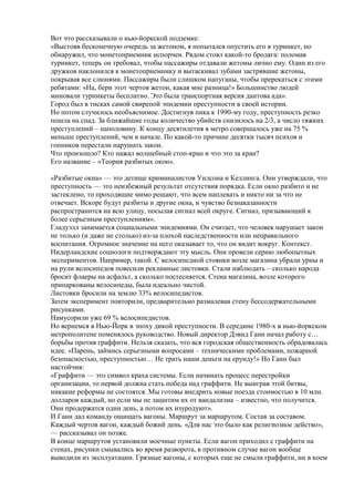 Вот что рассказывали о нью-йоркской подземке:
«Выстояв бесконечную очередь за жетоном, я попытался опустить его в турникет, но
обнаружил, что монетоприемник испорчен. Рядом стоял какой-то бродяга: поломав
турникет, теперь он требовал, чтобы пассажиры отдавали жетоны лично ему. Один из его
дружков наклонился к монетоприемнику и вытаскивал зубами застрявшие жетоны,
покрывая все слюнями. Пассажиры были слишком напуганы, чтобы пререкаться с этими
ребятами: «На, бери этот чертов жетон, какая мне разница!» Большинство людей
миновали турникеты бесплатно. Это была транспортная версия дантова ада».
Город был в тисках самой свирепой эпидемии преступности в своей истории.
Но потом случилось необъяснимое. Достигнув пика к 1990-му году, преступность резко
пошла на спад. За ближайшие годы количество убийств снизилось на 2/3, а число тяжких
преступлений – наполовину. К концу десятилетия в метро совершалось уже на 75 %
меньше преступлений, чем в начале. По какой-то причине десятки тысяч психов и
гопников перестали нарушать закон.
Что произошло? Кто нажал волшебный стоп-кран и что это за кран?
Его название – «Теория разбитых окон».
«Разбитые окна» — это детище криминалистов Уилсона и Келлинга. Они утверждали, что
преступность — это неизбежный результат отсутствия порядка. Если окно разбито и не
застеклено, то проходящие мимо решают, что всем наплевать и никто ни за что не
отвечает. Вскоре будут разбиты и другие окна, и чувство безнаказанности
распространится на всю улицу, посылая сигнал всей округе. Сигнал, призывающий к
более серьезным преступлениям».
Гладуэлл занимается социальными эпидемиями. Он считает, что человек нарушает закон
не только (и даже не столько) из-за плохой наследственности или неправильного
воспитания. Огромное значение на него оказывает то, что он видит вокруг. Контекст.
Нидерландские социологи подтверждают эту мысль. Они провели серию любопытных
экспериментов. Например, такой. С велосипедной стоянки возле магазина убрали урны и
на рули велосипедов повесили рекламные листовки. Стали наблюдать – сколько народа
бросит флаеры на асфальт, а сколько постесняется. Стена магазина, возле которого
припаркованы велосипеды, была идеально чистой.
Листовки бросили на землю 33% велосипедистов.
Затем эксперимент повторили, предварительно размалевав стену бессодержательными
рисунками.
Намусорили уже 69 % велосипедистов.
Но вернемся в Нью-Йорк в эпоху дикой преступности. В середине 1980-х в нью-йоркском
метрополитене поменялось руководство. Новый директор Дэвид Ганн начал работу с…
борьбы против граффити. Нельзя сказать, что вся городская общественность обрадовалась
идее. «Парень, займись серьезными вопросами – техническими проблемами, пожарной
безопасностью, преступностью… Не трать наши деньги на ерунду!» Но Ганн был
настойчив:
«Граффити — это символ краха системы. Если начинать процесс перестройки
организации, то первой должна стать победа над граффити. Не выиграв этой битвы,
никакие реформы не состоятся. Мы готовы внедрить новые поезда стоимостью в 10 млн.
долларов каждый, но если мы не защитим их от вандализма – известно, что получится.
Они продержатся один день, а потом их изуродуют».
И Ганн дал команду ощищать вагоны. Маршрут за маршрутом. Состав за составом.
Каждый чертов вагон, каждый божий день. «Для нас это было как религиозное действо»,
— рассказывал он позже.
В конце маршрутов установили моечные пункты. Если вагон приходил с граффити на
стенах, рисунки смывались во время разворота, в противном случае вагон вообще
выводили из эксплуатации. Грязные вагоны, с которых еще не смыли граффити, ни в коем
 
