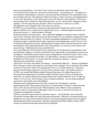 случае не смешивались с чистыми. Ганн доносил до вандалов четкое послание.
«У нас было депо в Гарлеме, где вагоны стояли ночью, – рассказывал он. – В первую же
ночь явились тинейджеры и заляпали стены вагонов белой краской. На следующую ночь,
когда краска высохла, они пришли и обвели контуры, а через сутки все это раскрашивали.
То есть они трудились 3 ночи. Мы ждали, когда они закончат свою «работу». Потом мы
взяли валики и все закрасили. Парни расстроились до слез, но все было закрашено снизу
доверху. Это был наш мэссидж для них: «Хотите потратить 3 ночи на то, чтобы
обезобразить поезд? Давайте. Но этого никто не увидит»…
В 1990-м году на должность начальника транспортной полиции был нанят Уильям
Браттон. Вместо того, чтобы заняться серьезным делом – тяжкими преступлениями, он
вплотную взялся за… безбилетников. Почему?
Новый начальник полиции верил – как и проблема граффити, огромное число «зайцев»
могло быть сигналом, показателем отсутствия порядка. И это поощряло совершение более
тяжких преступлений. В то время 170 тысяч пассажиров пробирались в метро бесплатно.
Подростки просто перепрыгивали через турникеты или прорывались силой. И если 2 или
3 человека обманывали систему, окружающие (которые в иных обстоятельствах не стали
бы нарушать закон) присоединялись к ним. Они решали, что если кто-то не платит, они
тоже не будут. Проблема росла как снежный ком.
Что сделал Браттон? Он выставил возле турникетов по 10 переодетых полицейских. Они
выхватывали «зайцев» по одному, надевали на них наручники и выстраивали в цепочку на
платформе. Там безбилетники стояли, пока не завершалась «большая ловля». После этого
их провожали в полицейский автобус, где обыскивали, снимали отпечатки пальцев и
пробивали по базе данных. У многих при себе оказывалось оружие. У других
обнаружились проблемы с законом.
«Для копов это стало настоящим Эльдорадо, – рассказывал Браттон. – Каждое задержание
было похоже на пакет с поп-корном, в котором лежит сюрприз. Что за игрушка мне сейчас
попадется? Пистолет? Нож? Есть разрешение? Ого, да за тобой убийство!.. Довольно
быстро плохие парни поумнели, стали оставлять оружие дома и оплачивать проезд».
В 1994 году мэром Нью-Йорка избран Рудольф Джулиани. Он забрал Браттона из
транспортного управления и назначил шефом полиции города. Кстати, в Википедии
написано, что именно Джулиани впервые применил Теорию разбитых окон. Теперь мы
знаем, что это не так. Тем не менее, заслуга мэра несомненна – он дал команду развить
стратегию в масштабах всего Нью-Йорка.
Полиция заняла принципиально жесткую позицию по отношению к мелким
правонарушителям. Арестовывала каждого, кто пьянствовал и буянил в общественных
местах. Кто кидал пустые бутылки. Разрисовывал стены. Прыгал через турникеты,
клянчил деньги у водителей за протирку стекол. Если кто-то мочился на улице, он
отправлялся прямиком в тюрьму.
Уровень городской преступности стал резко падать – так же быстро, как в подземке.
Начальник полиции Браттон и мэр Джулиани объясняют: «Мелкие и незначительные, на
первый взгляд, проступки служили сигналом для осуществления тяжких преступлений».
Цепная реакция была остановлена. Насквозь криминальный Нью-Йорк к концу 1990-х
годов стал самым безопасным мегаполисом Америки.
 