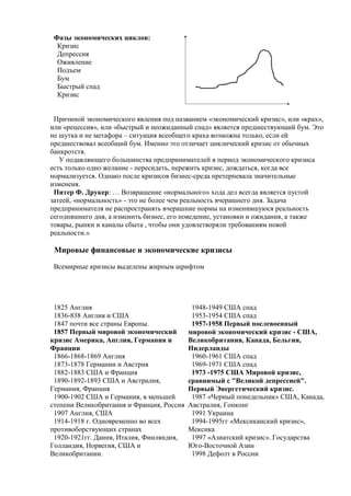 Фазы экономических циклов:
Кризис
Депрессия
Оживление
Подъем
Бум
Быстрый спад
Кризис
Причиной экономического явления под названием «экономический кризис», или «крах»,
или «рецессия», или «быстрый и неожиданный спад» является предшествующий бум. Это
не шутка и не метафора – ситуация всеобщего краха возможна только, если ей
предшествовал всеобщий бум. Именно это отличает циклический кризис от обычных
банкротств.
У подавляющего большинства предпринимателей в период экономического кризиса
есть только одно желание - пересидеть, пережить кризис, дождаться, когда все
нормализуется. Однако после кризисов бизнес-среда претерпевала значительные
изменеия.
Питер Ф. Друкер: … Возвращение «нормального» хода дел всегда является пустой
затеей, «нормальность» - это не более чем реальность вчерашнего дня. Задача
предпринимателя не распространять вчерашние нормы на изменившуюся реальность
сегодняшнего дня, а изменить бизнес, его поведение, установки и ожидания, а также
товары, рынки и каналы сбыта , чтобы они удовлетворяли требованиям новой
реальности.»
Мировые финансовые и экономические кризисы
Всемирные кризисы выделены жирным шрифтом
1825 Англия
1836-838 Англия и США
1847 почти все страны Европы.
1857 Первый мировой экономический
кризис Америка, Англия, Германия и
Франции
1866-1868-1869 Англия
1873-1878 Германии и Австрия
1882-1883 США и Франция
1890-1892-1893 США и Австралия,
Германия, Франция
1900-1902 США и Германия, в меньшей
степени Великобритания и Франция, Россия
1907 Англия, США
1914-1918 г. Одновременно во всех
противоборствующих странах
1920-1921гг. Дания, Италия, Финляндия,
Голландия, Норвегия, США и
Великобритании.
1948-1949 США спад
1953-1954 США спад
1957-1958 Первый послевоенный
мировой экономический кризис - США,
Великобритания, Канада, Бельгия,
Нидерланды
1960-1961 США спад
1969-1971 США спад
1973 -1975 США Мировой кризис,
сравнимый с "Великой депрессией".
Первый Энергетический кризис.
1987 «Черный понедельник» США, Канада,
Австралия, Гонконг
1991 Украина
1994-1995гг «Мексиканский кризис»,
Мексика
1997 «Азиатский кризис». Государства
Юго-Восточной Азии
1998 Дефолт в России
 