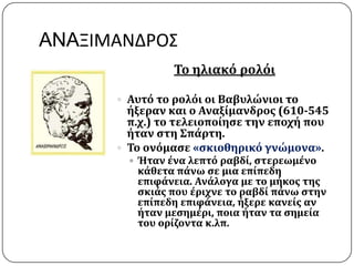 ANAΞΙΜΑΝΔΡΟ΢
Σο ηλιακό ρολόι
 Αυτό το ρολόι οι Βαβυλώνιοι το
όξεραν και ο Αναξύμανδροσ (610-545
π.χ.) το τελειοπούηςε την εποχό που
όταν ςτη ΢πϊρτη.
 Σο ονόμαςε «ςκιοθηρικό γνώμονα».
 Ήταν ϋνα λεπτό ραβδύ, ςτερεωμϋνο
κϊθετα πϊνω ςε μια επύπεδη
επιφϊνεια. Ανϊλογα με το μόκοσ τησ
ςκιϊσ που ϋριχνε το ραβδύ πϊνω ςτην
επύπεδη επιφϊνεια, όξερε κανεύσ αν
όταν μεςημϋρι, ποια όταν τα ςημεύα
του ορύζοντα κ.λπ.
 