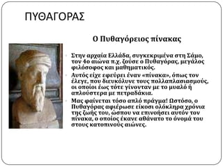 ΠΥΘΑΓΟΡΑ΢
Ο Πυθαγόρειοσ πύνακασ
 ΢την αρχαύα Ελλϊδα, ςυγκεκριμϋνα ςτη ΢ϊμο,
τον 4ο αιώνα π.χ. ζούςε ο Πυθαγόρασ, μεγϊλοσ
φιλόςοφοσ και μαθηματικόσ.
 Αυτόσ εύχε εφεύρει ϋναν «πύνακα», όπωσ τον
ϋλεγε, που διευκόλυνε τουσ πολλαπλαςιαςμούσ,
οι οπούοι ϋωσ τότε γύνονταν με το μυαλό ό
απλούςτερα με πετραδϊκια.
 Μασ φαύνεται τόςο απλό πρϊγμα! Ωςτόςο, ο
Πυθαγόρασ αφιϋρωςε εύκοςι ολόκληρα χρόνια
τησ ζωόσ του, ώςπου να επινοόςει αυτόν τον
πύνακα, ο οπούοσ ϋκανε αθϊνατο το όνομϊ του
ςτουσ κατοπινούσ αιώνεσ.
 