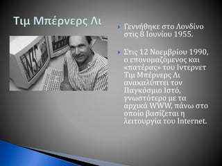  Γεννήθηκε στο Λονδίνο
στις 8 Ιουνίου 1955.
 Στις 12 Νοεμβρίου 1990,
ο επονομαζόμενος και
«πατέρας» του Ιντερνετ
Τιμ Μπέρνερς Λι
ανακαλύπτει τον
Παγκόσμιο Ιστό,
γνωστότερο με τα
αρχικά WWW, πάνω στο
οποίο βασίζεται η
λειτουργία του Internet.
 