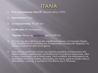  Έτος προσχώρησης στην ΕΕ: Ιδρυτικό μέλος (1952)
 Πρωτεύουσα: Ρώμη
 Συνολική έκταση: 301.263 km²
 Πληθυσμός: 60 εκατομμύρια
 Νόμισμα: Μέλος της ευρωζώνης από το 1999 (€)
 Η Ιταλία έχει Κοινοβούλιο με δύο νομοθετικά σώματα, τη Γερουσία (Senato
della Repubblica) και τη Βουλή των Αντιπροσώπων (Camera dei Deputati). Οι
εκλογές διεξάγονται κάθε πέντε χρόνια.
 Στην ιταλική χερσόνησο, κέντρο της αχανούς ρωμαϊκής αυτοκρατορίας που
άφησε τεράστια αρχαιολογική, πολιτιστική και λογοτεχνική κληρονομιά, είδαν
το φως ο ουμανισμός και η Αναγέννηση. Αυτό συνέβαλε στη διαμόρφωση της
ευρωπαϊκής πολιτικής σκέψης, φιλοσοφίας και τέχνης, χάρη σε μορφές όπως ο
Μακιαβέλλι, ο Δάντης, ο Λεονάρντο Ντα Βίντσι και ο Γαλιλαίος
 
