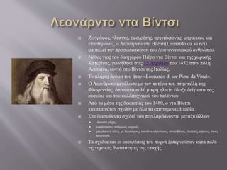  Ζωγράφος, γλύπτης, εφευρέτης, αρχιτέκτονας, μηχανικός και
επιστήμονας, ο Λεονάρντο ντα Βίντσι(Leonardo da Vi nci)
αποτελεί την προσωποποίηση του Αναγεννησιακού ανθρώπου.
 Νόθος γιος του δικηγόρου Πιέρο ντα Βίντσι και της χωρικής
Κατερίνας, γεννήθηκε στις 15 Απριλίου του 1452 στην πόλη
Αντσιάνο, κοντά στο Βίντσι της Ιταλίας.
 Το πλήρες όνομα του ήταν «Leonardo di ser Piero da Vinci».
 Ο Λεονάρντο μεγάλωσε με τον πατέρα του στην πόλη της
Φλωρεντίας, όπου από πολύ μικρή ηλικία έδειξε δείγματα της
ευφυΐας και του καλλιτεχνικού του ταλέντου.
 Από τα μέσα της δεκαετίας του 1480, ο ντα Βίντσι
καταπιανόταν σχεδόν με όλα τα επιστημονικά πεδία.
 Στα διασωθέντα σχέδιά του περιλαμβάνονται μεταξύ άλλων
 άρματα μάχης,
 ευφάνταστες ιπτάμενες μηχανές
 μία ιδανική πόλη, με λεωφόρους, κανάλια υδρεύσεως, σιντριβάνια, πλατείες, κήπους, στοές
και οχυρά.
 Τα σχέδια και οι εφευρέσεις του συχνά ξεπερνούσαν κατά πολύ
τις τεχνικές δυνατότητες της εποχής.
 