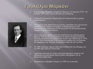  Ο Γουλιέλμο Μαρκόνι (Guglielmo Marconi, 25 Απριλίου 1874 - 20
Ιουλίου 1937) ήταν Ιταλός φυσικός και εφευρέτης.
 Ο Μαρκόνι θεωρείται ο θεμελιωτής των επικοινωνιών με χρήση
ραδιοκυμάτων.
 Γεννημένος στην Μπολόνια της Ιταλίας, σπούδασε στο τεχνολογικό
ινστιτούτο του Λιβόρνο και άρχισε να πειραματίζεται στην
κατασκευή μίας συσκευής που θα μετέτρεπε τα ηλεκτρομαγνητικά
κύματα σε ηλεκτρική ενέργεια.
 Έτσι, επτά μόλις χρόνια μετά την ανακάλυψη των ραδιοκυμάτων
από τον Χάινριχ Χερτζ, καταφέρνει τα πρώτα επιτυχή πειράματά
του στην ασύρματη τηλεγραφία που έγιναν στην Μπολόνια το 1895,
και το 1899 δημιούργησε έναν ασύρματο σταθμό στη Λα Σπέτσια,
και σχημάτισε την εταιρεία τηλεγράφων Marconi στο Λονδίνο.
 Το 1898 εξέπεμψε σήματα πέρα από τη Θάλασσα της Μάγχης, και
το 1901 πέρα από τον Ατλαντικό.
 Αργότερα ανέπτυξε τον ραδιο-εξοπλισμό βραχέων κυμάτων και
καθιέρωσε ένα παγκόσμιο δίκτυο ραδιο-τηλεγράφων για τη
βρετανική κυβέρνηση.
 Μοιράστηκε το βραβείο Νόμπελ το 1909 για τη φυσική.
 