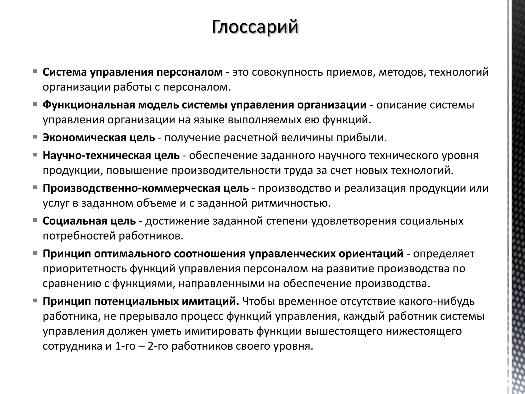  Система управления персоналом - это совокупность приемов, методов, технологий
организации работы с персоналом.
 Функциональная модель системы управления организации - описание системы
управления организации на языке выполняемых ею функций.
 Экономическая цель - получение расчетной величины прибыли.
 Научно-техническая цель - обеспечение заданного научного технического уровня
продукции, повышение производительности труда за счет новых технологий.
 Производственно-коммерческая цель - производство и реализация продукции или
услуг в заданном объеме и с заданной ритмичностью.
 Социальная цель - достижение заданной степени удовлетворения социальных
потребностей работников.
 Принцип оптимального соотношения управленческих ориентаций - определяет
приоритетность функций управления персоналом на развитие производства по
сравнению с функциями, направленными на обеспечение производства.
 Принцип потенциальных имитаций. Чтобы временное отсутствие какого-нибудь
работника, не прерывало процесс функций управления, каждый работник системы
управления должен уметь имитировать функции вышестоящего нижестоящего
сотрудника и 1-го – 2-го работников своего уровня.
 