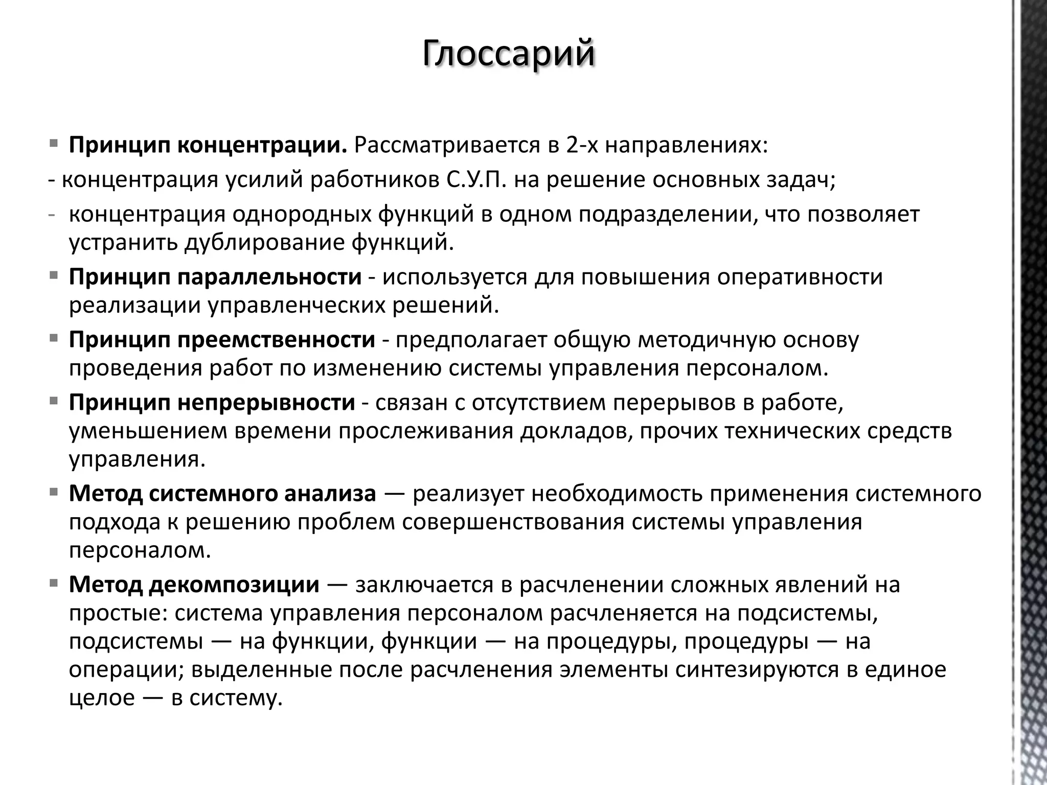  Принцип концентрации. Рассматривается в 2-х направлениях:
- концентрация усилий работников С.У.П. на решение основных задач;
- концентрация однородных функций в одном подразделении, что позволяет
устранить дублирование функций.
 Принцип параллельности - используется для повышения оперативности
реализации управленческих решений.
 Принцип преемственности - предполагает общую методичную основу
проведения работ по изменению системы управления персоналом.
 Принцип непрерывности - связан с отсутствием перерывов в работе,
уменьшением времени прослеживания докладов, прочих технических средств
управления.
 Метод системного анализа — реализует необходимость применения системного
подхода к решению проблем совершенствования системы управления
персоналом.
 Метод декомпозиции — заключается в расчленении сложных явлений на
простые: система управления персоналом расчленяется на подсистемы,
подсистемы — на функции, функции — на процедуры, процедуры — на
операции; выделенные после расчленения элементы синтезируются в единое
целое — в систему.
 