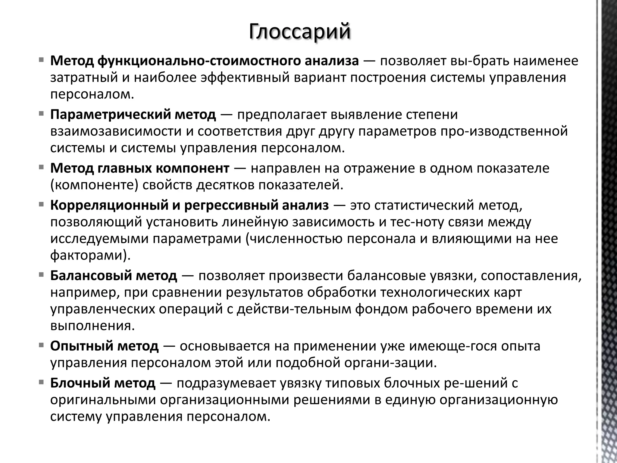  Метод функционально-стоимостного анализа — позволяет вы­брать наименее
затратный и наиболее эффективный вариант построения системы управления
персоналом.
 Параметрический метод — предполагает выявление степени
взаимозависимости и соответствия друг другу параметров про­изводственной
системы и системы управления персоналом.
 Метод главных компонент — направлен на отражение в одном показателе
(компоненте) свойств десятков показателей.
 Корреляционный и регрессивный анализ — это статистический метод,
позволяющий установить линейную зависимость и тес­ноту связи между
исследуемыми параметрами (численностью персонала и влияющими на нее
факторами).
 Балансовый метод — позволяет произвести балансовые увязки, сопоставления,
например, при сравнении результатов обработки технологических карт
управленческих операций с действи­тельным фондом рабочего времени их
выполнения.
 Опытный метод — основывается на применении уже имеюще­гося опыта
управления персоналом этой или подобной органи­зации.
 Блочный метод — подразумевает увязку типовых блочных ре­шений с
оригинальными организационными решениями в единую организационную
систему управления персоналом.
 