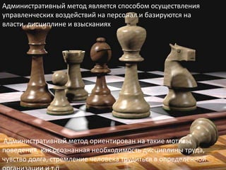 Административный метод является способом осуществления
управленческих воздействий на персонал и базируются на
власти, дисциплине и взысканиях
Административный метод ориентирован на такие мотивы
поведения, как осознанная необходимость дисциплины труда,
чувство долга, стремление человека трудиться в определённой
 
