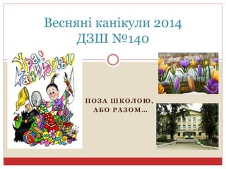 ПОЗА ШКОЛОЮ,
АБО РАЗОМ…
Весняні канікули 2014
ДЗШ №140
 