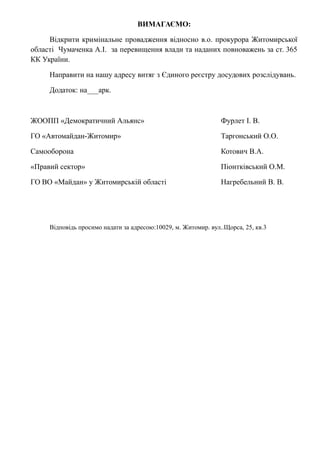 ВИМАГАЄМО:
Відкрити кримінальне провадження відносно в.о. прокурора Житомирської
області Чумаченка А.І. за перевищення влади та наданих повноважень за ст. 365
КК України.
Направити на нашу адресу витяг з Єдиного реєстру досудових розслідувань.
Додаток: на___арк.
ЖООПП «Демократичний Альянс» Фурлет І. В.
ГО «Автомайдан-Житомир» Таргонський О.О.
Самооборона Котович В.А.
«Правий сектор» Піонтківський О.М.
ГО ВО «Майдан» у Житомирській області Нагребельний В. В.
Відповідь просимо надати за адресою:10029, м. Житомир. вул..Щорса, 25, кв.3
 