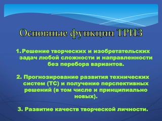 1.Решение творческих и изобретательских
задач любой сложности и направленности
без перебора вариантов.
2. Прогнозирование развития технических
систем (ТС) и получение перспективных
решений (в том числе и принципиально
новых).
3. Развитие качеств творческой личности.
 