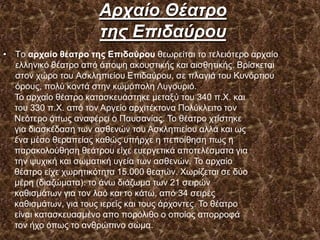 Αρταίο Θέατρο
της Δπιδαύροσ
• Σν αρταίο θέαηρο ηης Επιδαύροσ ζεσξείηαη ην ηειεηόηεξν αξραίν
ειιεληθό ζέαηξν από άπνςε αθνπζηηθήο θαη αηζζεηηθήο. Βξίζθεηαη
ζηνλ ρώξν ηνπ Αζθιεπηείνπ Δπηδαύξνπ, ζε πιαγηά ηνπ Κπλόξηηνπ
όξνπο, πνιύ θνληά ζηελ θσκόπνιε Λπγνπξηό.
Σν αξραίν ζέαηξν θαηαζθεπάζηεθε κεηαμύ ηνπ 340 π.Υ. θαη
ηνπ 330 π.Υ. από ηνλ Αξγείν αξρηηέθηνλα Πνιύθιεηην ηνλ
Νεόηεξν όπσο αλαθέξεη ν Παπζαλίαο. Σν ζέαηξν ρηίζηεθε
γηα δηαζθέδαζε ησλ αζζελώλ ηνπ Αζθιεπηείνπ αιιά θαη σο
έλα κέζν ζεξαπείαο θαζώο ππήξρε ε πεπνίζεζε πσο ε
παξαθνινύζεζε ζεάηξνπ είρε επεξγεηηθά απνηειέζκαηα γηα
ηελ ςπρηθή θαη ζσκαηηθή πγεία ησλ αζζελώλ. Σν αξραίν
ζέαηξν είρε ρσξεηηθόηεηα 15.000 ζεαηώλ. Υσξίδεηαη ζε δύν
κέξε (δηαδώκαηα): ην άλσ δηάδσκα ησλ 21 ζεηξώλ
θαζηζκάησλ γηα ηνλ ιαό θαη ην θάησ, από 34 ζεηξέο
θαζηζκάησλ, γηα ηνπο ηεξείο θαη ηνπο άξρνληεο. Σν ζέαηξν
είλαη θαηαζθεπαζκέλν απν πνξόιηζν ν νπνίνο απνξξνθά
ηνλ ήρν όπσο ην αλζξώπηλν ζώκα.
 
