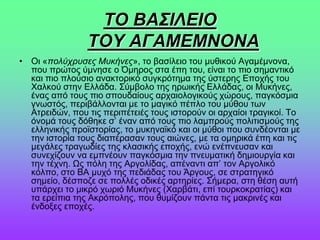 ΣΟ ΒΑ΢ΙΛΔΙΟ
ΣΟΤ ΑΓΑΜΔΜΝΟΝΑ
• Οη «πολύτρσσες Μσκήνες», ην βαζίιεην ηνπ κπζηθνύ Αγακέκλνλα,
πνπ πξώηνο ύκλεζε ν Όκεξνο ζηα έπε ηνπ, είλαη ην πην ζεκαληηθό
θαη πην πινύζην αλαθηνξηθό ζπγθξόηεκα ηεο ύζηεξεο Δπνρήο ηνπ
Υαιθνύ ζηελ Διιάδα. ΢ύκβνιν ηεο εξσηθήο Διιάδαο, oη Μπθήλεο,
έλαο από ηνπο πην ζπνπδαίνπο αξραηνινγηθνύο ρώξνπο, παγθόζκηα
γλσζηόο, πεξηβάιινληαη κε ην καγηθό πέπιν ηνπ κύζνπ ησλ
Αηξεηδώλ, πνπ ηηο πεξηπέηεηέο ηνπο ηζηνξνύλ νη αξραίνη ηξαγηθνί. Σν
όλνκά ηνπο δόζεθε ζ’ έλαλ από ηνπο πην ιακπξνύο πνιηηηζκνύο ηεο
ειιεληθήο πξντζηνξίαο, ην κπθελατθό θαη νη κύζνη πνπ ζπλδένληαη κε
ηελ ηζηνξία ηνπο δηαπέξαζαλ ηνπο αηώλεο, κε ηα νκεξηθά έπε θαη ηηο
κεγάιεο ηξαγσδίεο ηεο θιαζηθήο επνρήο, ελώ ελέπλεπζαλ θαη
ζπλερίδνπλ λα εκπλένπλ παγθόζκηα ηελ πλεπκαηηθή δεκηνπξγία θαη
ηελ ηέρλε. Ωο πόιε ηεο Αξγνιίδαο, απέλαληη απ’ ηνλ Αξγνιηθό
θόιπν, ζην ΒΑ κπρό ηεο πεδηάδαο ηνπ Άξγνπο, ζε ζηξαηεγηθό
ζεκείν, δέζπνδε ζε πνιιέο νδηθέο αξηεξίεο. ΢ήκεξα, ζηε ζέζε απηή
ππάξρεη ην κηθξό ρσξηό Μπθήλεο (Υαξβάηη, επί ηνπξθνθξαηίαο) θαη
ηα εξείπηα ηεο Αθξόπνιεο, πνπ ζπκίδνπλ πάληα ηηο καθξηλέο θαη
έλδνμεο επνρέο.
 
