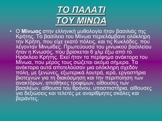 ΣΟ ΠΑΛΑΣΙ
ΣΟΤ ΜΙΝΩΑ
• Ο Μίνωας ζηελ ειιεληθή κπζνινγία ήηαλ βαζηιηάο ηεο
Κξήηεο. Σν βαζίιεην ηνπ Μίλσα πεξηειάκβαλε νιόθιεξε
ηελ Κξήηε, πνπ είρε εθαηό πόιεηο, θαη ηηο Κπθιάδεο, πνπ
ιέγνληαλ Μηλσίδεο. Πξσηεύνπζα ηνπ κηλσηθνύ βαζηιείνπ
ήηαλ ε Κλσζόο, πνπ βξίζθεηαη 6 ρικ έμσ από ην
Ηξάθιεην Κξήηεο. Δθεί ήηαλ ηα πεξίθεκα αλάθηνξα ηνπ
Μίλσα, πνπ κέξνο ηνπο ζώδεηαη αθόκα ζήκεξα. Σα
αλάθηνξα απηά απνηεινύζαλ κηα νιόθιεξε ζρεδόλ
πόιε, κε μελώλεο, εμσηεξηθά ινπηξά, ηεξά, εξγαζηήξηα
βηνηερλώλ γηα ηε δηαθόζκεζε θαη ηελ πεξηπνίεζε ησλ
αλαθηόξσλ, απνζήθεο ηξνθίκσλ, αίζνπζεο ησλ
βαζηιέσλ, αίζνπζα ηνπ ζξόλνπ, ππαζπηζηήξηα, αίζνπζεο
γηα δεμηώζεηο θαη ηειεηέο κε αλαξίζκεηεο ζθάιεο θαη
βεξάληεο.
 