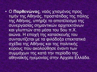 • Ο Παρθενώνας, λαόο ρηηζκέλνο πξνο
ηηκήλ ηεο Αζελάο, πξνζηάηηδαο ηεο πόιεο
ηεο Αζήλαο, ππήξμε ην απνηέιεζκα ηεο
ζπλεξγαζίαο ζεκαληηθώλ αξρηηεθηόλσλ
θαη γιππηώλ ζηα κέζα ηνπ 5νπ π.Υ.
αηώλα. Η επνρή ηεο θαηαζθεπήο ηνπ
ζπληαπηίδεηαη κε ηα θηιόδνμα επεθηαηηθά
ζρέδηα ηεο Αζήλαο θαη ηεο πνιηηηθήο
θύξνπο πνπ αθνινύζεζε έλαληη ησλ
ζπκκάρσλ ηεο θαηά ηελ πεξίνδν ηεο
αζελατθήο εγεκνλίαο ζηελ Αξραία Διιάδα.
 