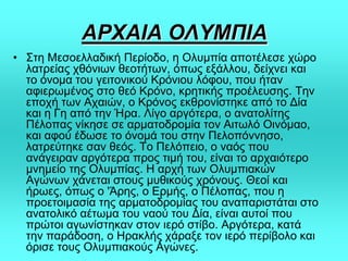 ΑΡΥΑΙΑ ΟΛΤΜΠΙΑ
• ΢ηε Μεζνειιαδηθή Πεξίνδν, ε Οιπκπία απνηέιεζε ρώξν
ιαηξείαο ρζόλησλ ζενηήησλ, όπσο εμάιινπ, δείρλεη θαη
ην όλνκα ηνπ γεηηνληθνύ Κξόληνπ ιόθνπ, πνπ ήηαλ
αθηεξσκέλνο ζην ζεό Κξόλν, θξεηηθήο πξνέιεπζεο. Σελ
επνρή ησλ Αραηώλ, ν Κξόλνο εθζξνλίζηεθε από ην Γία
θαη ε Γε από ηελ Ήξα. Λίγν αξγόηεξα, ν αλαηνιίηεο
Πέινπαο λίθεζε ζε αξκαηνδξνκία ηνλ Αηησιό Οηλόκαν,
θαη αθνύ έδσζε ην όλνκά ηνπ ζηελ Πεινπόλλεζν,
ιαηξεύηεθε ζαλ ζεόο. Σν Πειόπεην, ν λαόο πνπ
αλάγεηξαλ αξγόηεξα πξνο ηηκή ηνπ, είλαη ην αξραηόηεξν
κλεκείν ηεο Οιπκπίαο. Η αξρή ησλ Οιπκπηαθώλ
Αγώλσλ ράλεηαη ζηνπο κπζηθνύο ρξόλνπο. Θενί θαη
ήξσεο, όπσο ν 'Άξεο, ν Δξκήο, ν Πέινπαο, πνπ ε
πξνεηνηκαζία ηεο αξκαηνδξνκίαο ηνπ αλαπαξηζηάηαη ζην
αλαηνιηθό αέησκα ηνπ λανύ ηνπ Γία, είλαη απηνί πνπ
πξώηνη αγσλίζηεθαλ ζηνλ ηεξό ζηίβν. Αξγόηεξα, θαηά
ηελ παξάδνζε, ν Ηξαθιήο ράξαμε ηνλ ηεξό πεξίβνιν θαη
όξηζε ηνπο Οιπκπηαθνύο Αγώλεο.
 